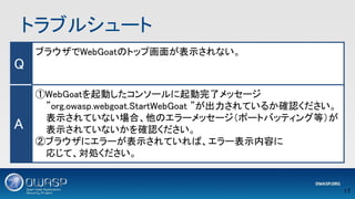 トラブルシュート 
17 
Q 
ブラウザでWebGoatのトップ画面が表示されない。 
 
 
A 
①WebGoatを起動したコンソールに起動完了メッセージ 
”org.owasp.webgoat.StartWebGoat ”が出力されているか確認ください。
表示されていない場合、他のエラーメッセージ（ポートバッティング等）が
表示されていないかを確認ください。 
②ブラウザにエラーが表示されていれば、エラー表示内容に 
応じて、対処ください。 
 