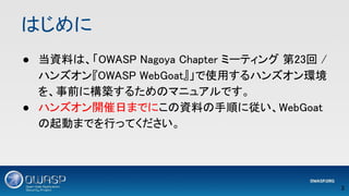 はじめに 
● 当資料は、「OWASP Nagoya Chapter ミーティング 第23回 /
ハンズオン『OWASP WebGoat』」で使用するハンズオン環境
を、事前に構築するためのマニュアルです。 
● ハンズオン開催日までにこの資料の手順に従い、WebGoat
の起動までを行ってください。 
3 
 