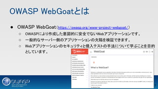 OWASP WebGoatとは 
● OWASP WebGoat（https://owasp.org/www-project-webgoat/） 
○ OWASPにより作成した意図的に安全でないWebアプリケーションです。 
○ 一般的なサーバー側のアプリケーションの欠陥を検証できます。 
○ Webアプリケーションのセキュリティと侵入テストの手法について学ぶことを目的
としています。 
7 
 