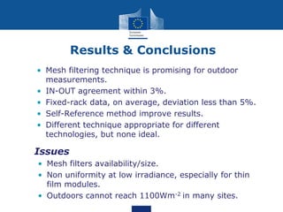 Results & Conclusions
• Mesh filtering technique is promising for outdoor
measurements.
• IN-OUT agreement within 3%.
• Fixed-rack data, on average, deviation less than 5%.
• Self-Reference method improve results.
• Different technique appropriate for different
technologies, but none ideal.
• Issues
• Mesh filters availability/size.
• Non uniformity at low irradiance, especially for thin
film modules.
• Outdoors cannot reach 1100Wm-2 in many sites.
 