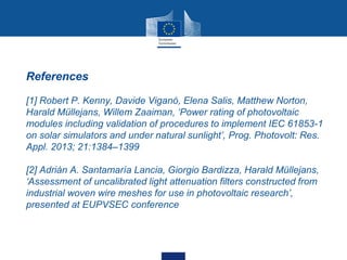 • References
• [1] Robert P. Kenny, Davide Viganó, Elena Salis, Matthew Norton,
Harald Müllejans, Willem Zaaiman, ‘Power rating of photovoltaic
modules including validation of procedures to implement IEC 61853-1
on solar simulators and under natural sunlight’, Prog. Photovolt: Res.
Appl. 2013; 21:1384–1399
• [2] Adrián A. Santamaría Lancia, Giorgio Bardizza, Harald Müllejans,
‘Assessment of uncalibrated light attenuation filters constructed from
industrial woven wire meshes for use in photovoltaic research’,
presented at EUPVSEC conference
 