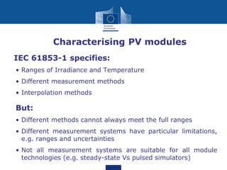 • Characterising PV modules
IEC 61853-1 specifies:
• Ranges of Irradiance and Temperature
• Different measurement methods
• Interpolation methods
But:
• Different methods cannot always meet the full ranges
• Different measurement systems have particular limitations,
e.g. ranges and uncertainties
• Not all measurement systems are suitable for all module
technologies (e.g. steady-state Vs pulsed simulators)
 