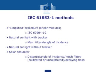 • IEC 61853-1 methods
• ‘Simplified’ procedure (linear modules)
o IEC 60904-10
• Natural sunlight with tracker
o Mesh filters/angle of incidence
• Natural sunlight without tracker
• Solar simulator
o Distance/angle of incidence/mesh filters
(calibrated or uncalibrated)/decaying flash
 