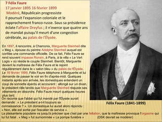 7 Félix Faure
17 janvier 1895 16 février 1899
Modéré, Républicain progressiste
Il poursuit l'expansion coloniale et le
rapprochement franco-russe. Sous sa présidence
éclate l'affaire Dreyfus ; il n'exerce que quatre ans
de mandat puisqu'il meurt d'une congestion
cérébrale, au palais de l'Élysée.
En 1897, il rencontre, à Chamonix, Marguerite Steinheil dite
« Meg », épouse du peintre Adolphe Steinheil auquel est
confiée une commande officielle. De ce fait, Félix Faure se
rend souvent impasse Ronsin, à Paris, à la villa « Le Vert
Logis » où réside le couple Steinheil. Bientôt, Marguerite
devient la maîtresse de Félix Faure et le rejoint
régulièrement dans le « salon bleu » du palais de l'Élysée.
Le 16 février 1899, Félix Faure téléphone à Marguerite et lui
demande de passer le voir en fin d'après-midi. Quelques
instants après son arrivée, les domestiques entendent un
coup de sonnette éperdu et accourent : allongé sur un divan,
le président râle tandis que Marguerite Steinheil réajuste ses
vêtements en désordre. Félix Faure meurt quelques heures
plus tard.
On raconte que l'abbé qui fut mandé par l'Élysée aurait
demandé : « Le président a-t-il toujours sa
Félix Faure (1841-1899)
connaissance ? ». Un domestique lui aurait alors répondu :
« Non, elle est sortie par l'escalier de service ».
La plaisanterie populaire va jusqu'à préciser que c'est par une fellation, que la maîtresse provoqua l'orgasme qui
lui fut fatal . « Meg » fut surnommée « La pompe funèbre »
(DSK devrait se modérer)

 