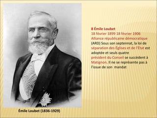 8 Émile Loubet
18 février 1899 18 février 1906
Alliance républicaine démocratique
(ARD) Sous son septennat, la loi de
séparation des Églises et de l'État est
adoptée et seuls quatre
président du Conseil se succèdent à
Matignon. Il ne se représente pas à
l'issue de son mandat

Émile Loubet (1836-1929)

 