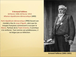 9 Armand Fallières
18 février 1906 18 février 1913
Alliance républicaine démocratique (ARD)
Parti républicain démocratique (PRD) Durant son
mandat a lieu le coup d'Agadir, alors que les
troupes françaises commencent à occuper le
Maroc. Partisan de la Triple-Entente, il contribue
à la renforcer. Tout comme son prédécesseur, il
ne brigue pas sa réélection.

Armand Fallières (1841-1931)

 