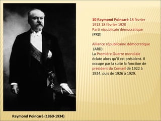 10 Raymond Poincaré 18 février
1913 18 février 1920
Parti républicain démocratique
(PRD)
Alliance républicaine démocratique
(ARD)
La Première Guerre mondiale
éclate alors qu'il est président. Il
occupe par la suite la fonction de
président du Conseil de 1922 à
1924, puis de 1926 à 1929.

Raymond Poincaré (1860-1934)

 