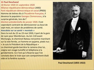 11 Paul Deschanel
18 février 1920 21 septembre 1920
Alliance républicaine démocratique (ARD)
Parti républicain démocratique et social (PRDS)
Homme de lettres élu à l'Académie française, il
devance le populaire Georges Clemenceau, à la
surprise générale, lors de l'
élection présidentielle de janvier 1920. Il est
cependant contraint de démissionner au bout de
sept mois, en raison de problèmes de santé.
Anecdote sur sa santé « mentale »
Dans la nuit du 22 au 23 mai 1920, il part de la gare
de Lyon pour Montbrison. Au km 110 avant
Montargis, le cheminot Rateau rencontre marchant
sur la voie ferrée, un homme en pyjama, pieds nus :
« Je suis le Président de la République »
Le cheminot garde-barrière le ramena chez lui,
soigna son visage tuméfié et téléphona à la
gendarmerie. Ce n’est qu’à Roanne que l’on
constata dans le train que son compartiment était
vide et la fenêtre ouverte
Paul Deschanel (1855-1922)

 