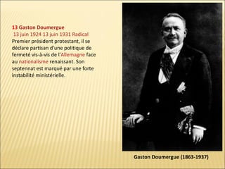 13 Gaston Doumergue
13 juin 1924 13 juin 1931 Radical
Premier président protestant, il se
déclare partisan d'une politique de
fermeté vis-à-vis de l'Allemagne face
au nationalisme renaissant. Son
septennat est marqué par une forte
instabilité ministérielle.

Gaston Doumergue (1863-1937)

 