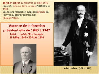 15 Albert Lebrun 10 mai 1932 11 juillet 1940
(de facto) Alliance démocratique (AD) Réélu en
1939.
Son second mandat est suspendu de facto par
l'arrivée au pouvoir du maréchal
Philippe Pétain.

Vacance de la fonction
Vacance de la fonction
présidentielle de 1940 à 1947
présidentielle de 1940 à 1947
Pétain, chef de l’État français
Pétain, chef de l’État français
11 Juillet 1940 – 20 Août 1944
11 Juillet 1940 – 20 Août 1944

Albert Lebrun (1871-1950)

 
