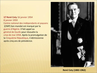 17 René Coty 16 janvier 1954
8 janvier 1959
Centre national des indépendants et paysans
(CNIP) Son mandat est marqué par la
guerre d'Algérie. Il fait appel au
général de Gaulle pour résoudre la
crise de mai 1958. Après la promulgation de
la Cinquième République, il démissionne
après cinq ans de présidence.

René Coty (1882-1962)

 