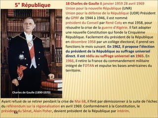 5° République

18 Charles de Gaulle 8 janvier 1959 28 avril 1969
Union pour la nouvelle République (UNR)
Union pour la défense de la République (UDR) Président
du GPRF de 1944 à 1946, il est nommé
président du Conseil par René Coty en mai 1958, pour
résoudre la crise de la guerre d'Algérie. Il fait adopter
une nouvelle Constitution qui fonde la Cinquième
République. Facilement élu président de la République
en décembre 1958 par un collège électoral, il prend ses
fonctions le mois suivant. En 1962, il propose l'élection
du président de la République au suffrage universel
direct. Il est réélu au suffrage universel en 1965. En
1966, il retire la France du commandement militaire
intégré de l'OTAN et expulse les bases américaines du
territoire.

Charles de Gaulle (1890-1970)

Ayant refusé de se retirer pendant la crise de Mai 68, il finit par démissionner à la suite de l'échec
du référendum sur la régionalisation en avril 1969. Conformément à la Constitution, le
président du Sénat, Alain Poher, devient président de la République par intérim.
kk

 