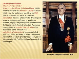 19 Georges Pompidou
20 juin 1969 2 avril 1974
Union pour la défense de la République (UDR)
Premier ministre de Charles de Gaulle de 1962 à
1968, il est élu facilement président en 1969
face au président du Sénat, le centriste
Alain Poher. Il donne une nouvelle dynamique à
la construction européenne, et au niveau
national engage une politique de modernisation
de l'économie et d'industrialisation. Au niveau
international, le premier choc pétrolier s'est
déroulé en 1973. Il meurt de la
maladie de Waldenström à son domicile le 2
avril 1974, deux ans avant la fin de son mandat.
Alain Poher, toujours président du Sénat, assure
une nouvelle fois l'intérim de la présidence de la
République.

Georges Pompidou (1911-1974)

 