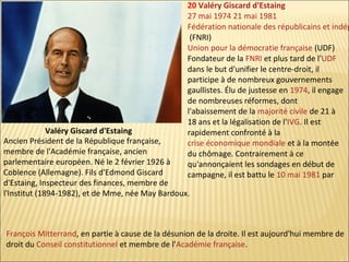 20 Valéry Giscard d'Estaing
27 mai 1974 21 mai 1981
Fédération nationale des républicains et indép
(FNRI)
Union pour la démocratie française (UDF)
Fondateur de la FNRI et plus tard de l'UDF
dans le but d'unifier le centre-droit, il
participe à de nombreux gouvernements
gaullistes. Élu de justesse en 1974, il engage
de nombreuses réformes, dont
l'abaissement de la majorité civile de 21 à
18 ans et la légalisation de l'IVG. Il est
rapidement confronté à la
crise économique mondiale et à la montée
du chômage. Contrairement à ce
qu'annonçaient les sondages en début de
campagne, il est battu le 10 mai 1981 par

Valéry Giscard d'Estaing
Ancien Président de la République française,
membre de l'Académie française, ancien
parlementaire européen. Né le 2 février 1926 à
Coblence (Allemagne). Fils d'Edmond Giscard
d'Estaing, Inspecteur des finances, membre de
l'Institut (1894-1982), et de Mme, née May Bardoux.

François Mitterrand, en partie à cause de la désunion de la droite. Il est aujourd'hui membre de
droit du Conseil constitutionnel et membre de l'Académie française.

 