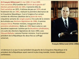 21 François Mitterrand 21 mai 1981 17 mai 1995
Parti socialiste (PS) Candidat de l'Union de la gauche à l'
élection présidentielle de 1965, il prend la tête du
Parti socialiste en 1971. Il échoue de peu en 1974, et est
finalement élu en 1981, réalisant la première alternance de
la Cinquième République. Il est à l'origine d'un certain
nombre de réformes (abolition de la peine de mort,
cinquième semaine de congés payés). À la suite de la victoire
de la droite aux élections législatives de 1986, il nomme
Jacques Chirac Premier ministre, inaugurant ainsi la
première cohabitation. Réélu en 1988 face à celui-ci, son
deuxième septennat s'achève par la deuxième cohabitation,
à la suite des élections législatives de mars 1993, avec
Édouard Balladur comme Premier ministre. Il est le premier
président de la République élu deux fois au suffrage
universel,
François Mitterrand (1916-1996)
et demeure à ce jour le seul président de gauche de la Cinquième République et le
président de la République ayant exercé le plus long mandat, toutes républiques
confondues.

 