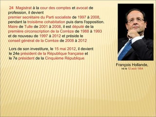 24 Magistrat à la cour des comptes et avocat de
profession, il devient
premier secrétaire du Parti socialiste de 1997 à 2008,
pendant la troisième cohabitation puis dans l'opposition.
Maire de Tulle de 2001 à 2008, il est député de la
première circonscription de la Corrèze de 1988 à 1993
et de nouveau de 1997 à 2012 et préside le
conseil général de la Corrèze de 2008 à 2012
Lors de son investiture, le 15 mai 2012, il devient
le 24e président de la République française et
le 7e président de la Cinquième République.
François Hollande,
né le 12 août 1954

 