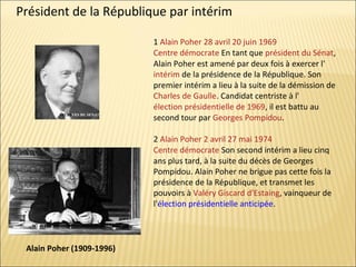 Président de la République par intérim
1 Alain Poher 28 avril 20 juin 1969
Centre démocrate En tant que président du Sénat,
Alain Poher est amené par deux fois à exercer l'
intérim de la présidence de la République. Son
premier intérim a lieu à la suite de la démission de
Charles de Gaulle. Candidat centriste à l'
élection présidentielle de 1969, il est battu au
second tour par Georges Pompidou.
2 Alain Poher 2 avril 27 mai 1974
Centre démocrate Son second intérim a lieu cinq
ans plus tard, à la suite du décès de Georges
Pompidou. Alain Poher ne brigue pas cette fois la
présidence de la République, et transmet les
pouvoirs à Valéry Giscard d'Estaing, vainqueur de
l'élection présidentielle anticipée.

Alain Poher (1909-1996)

 