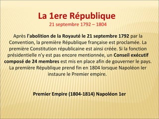 La 1ere République
21 septembre 1792 – 1804

Après l'abolition de la Royauté le 21 septembre 1792 par la
Convention, la première République française est proclamée. La
première Constitution républicaine est ainsi créée. Si la fonction
présidentielle n'y est pas encore mentionnée, un Conseil exécutif
composé de 24 membres est mis en place afin de gouverner le pays.
La première République prend fin en 1804 lorsque Napoléon Ier
instaure le Premier empire.

Premier Empire (1804-1814) Napoléon 1er

 