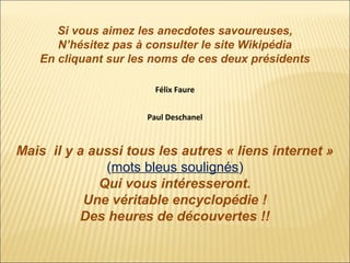 Si vous aimez les anecdotes savoureuses,
N’hésitez pas à consulter le site Wikipédia
En cliquant sur les noms de ces deux présidents
Félix Faure
Paul Deschanel

Mais il y a aussi tous les autres « liens internet »
(mots bleus soulignés)
Qui vous intéresseront.
Une véritable encyclopédie !
Des heures de découvertes !!

 