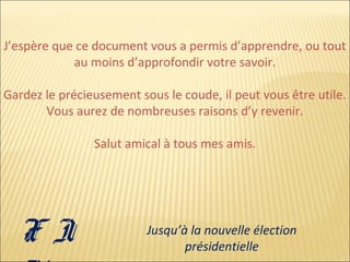 J’espère que ce document vous a permis d’apprendre, ou tout
au moins d’approfondir votre savoir.
Gardez le précieusement sous le coude, il peut vous être utile.
Vous aurez de nombreuses raisons d’y revenir.
Salut amical à tous mes amis.

FI

Jusqu’à la nouvelle élection
présidentielle

 