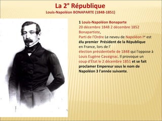 La 2° République

Louis-Napoléon BONAPARTE (1848-1851)
1 Louis-Napoléon Bonaparte
20 décembre 1848 2 décembre 1852
Bonapartiste,
Parti de l'Ordre Le neveu de Napoléon Ier est
élu premier Président de la République
en France, lors de l'
élection présidentielle de 1848 qui l'oppose à
Louis Eugène Cavaignac. Il provoque un
coup d'État le 2 décembre 1851 et se fait
proclamer Empereur sous le nom de
Napoléon 3 l'année suivante.

 