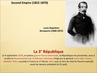 Second Empire (1852-1870)

Louis-Napoléon
Bonaparte (1808-1873)

La 3° République

Le 4 septembre 1870, en pleine guerre franco-allemande, la République est proclamée, avec à
sa tête le Gouvernement de la Défense nationale, dirigé par le général Louis Jules Trochu.
Adolphe Thiers succède à Trochu le 17 février 1871 avec le titre de chef du Pouvoir exécutif,
avant de devenir président le 31 août

 