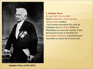 2 Adolphe Thiers
31 août 1871 24 mai 1873
Ancien orléaniste, centre-gauche
Monarchiste modéré,
il est nommé président à la suite de
l'adoption de la loi Rivet. Rallié à la
République en cours de mandat, il doit
démissionner face à l'hostilité de l'
Assemblée nationale, majoritairement
favorable au retour de la monarchie.

Adolphe Thiers (1797-1877)

 