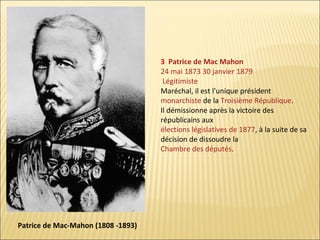 3 Patrice de Mac Mahon
24 mai 1873 30 janvier 1879
Légitimiste
Maréchal, il est l'unique président
monarchiste de la Troisième République.
Il démissionne après la victoire des
républicains aux
élections législatives de 1877, à la suite de sa
décision de dissoudre la
Chambre des députés.

Patrice de Mac-Mahon (1808 -1893)

 