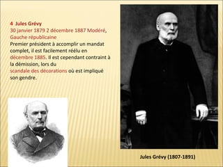 4 Jules Grévy
30 janvier 1879 2 décembre 1887 Modéré,
Gauche républicaine
Premier président à accomplir un mandat
complet, il est facilement réélu en
décembre 1885. Il est cependant contraint à
la démission, lors du
scandale des décorations où est impliqué
son gendre.

Jules Grévy (1807-1891)

 