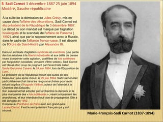 5 Sadi Carnot 3 décembre 1887 25 juin 1894
Modéré, Gauche républicaine
À la suite de la démission de Jules Grévy, mis en
cause dans l'affaire des décorations, Sadi Carnot est
élu président de la République le 3 décembre 1887.
Le début de son mandat est marqué par l'agitation
boulangiste et le scandale de l'affaire de Panama (
1892), ainsi que par le rapprochement avec la Russie,
dans le cadre de l'alliance franco-russe. Il est décoré
de l'Ordre de Saint-André par Alexandre III.
Dans un contexte d'agitation syndicale et anarchiste (une partie
des lois relatives à la liberté individuelle et aux délits de presse
visant à réprimer cette agitation, qualifiées de lois scélérates
par l'opposition socialiste, venaient d'être votées), Sadi Carnot
est blessé d'un coup de poignard par l'anarchiste italien
Sante Geronimo Caserio le 24 juin 1894, lors de l'Exposition de
Lyon.
Le président de la République meurt des suites de ses
blessures2, peu après minuit, le 25 juin 1894. Sadi Carnot était
particulièrement haï dans les rangs anarchistes pour avoir
refusé la grâce d'Auguste Vaillant, auteur de l'attentat à la
Chambre des Députés.
Son assassinat fait adopter par la Chambre la dernière et la
plus marquante des « lois scélérates », visant uniquement les
anarchistes, et leur interdisant tout type de propagande. Elle a
été abrogée en 1992.
Il repose au Panthéon de Paris avec son grand-père
Lazare Carnot. Il est le seul président français qui y soit
inhumé.

Marie-François-Sadi Carnot (1837-1894)

 