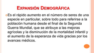 EXPANSIÓN DEMOGRÁFICA
Es el rápido aumento en el número de seres de una
especie en particular, sobre todo para referirse a la
población humana desde el final de la Segunda
Guerra Mundial, que se atribuye a las mejoras
agrícolas y la disminución de la mortalidad infantil y
el aumento de la esperanza de vida gracias por los
avances médicos.
 