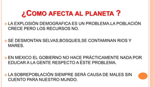 ¿COMO AFECTA AL PLANETA ?
 LA EXPLOSIÒN DEMOGRAFICA ES UN PROBLEMA.LA POBLACIÒN
CRECE PERO LOS RECURSOS NO.
 SE DESMONTAN SELVAS,BOSQUES,SE CONTAMINAN RIOS Y
MARES.
 EN MEXICO EL GOBIERNO NO HACE PRÀCTICAMENTE NADA POR
EDUCAR A LA GENTE RESPECTO A ÈSTE PROBLEMA.
 LA SOBREPOBLACIÒN SIEMPRE SERÀ CAUSA DE MALES SIN
CUENTO PARA NUESTRO MUNDO.
 