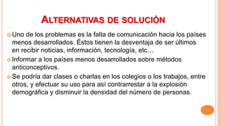 ALTERNATIVAS DE SOLUCIÓN
 Uno de los problemas es la falta de comunicación hacia los países
menos desarrollados. Éstos tienen la desventaja de ser últimos
en recibir noticias, información, tecnología, etc…
 Informar a los países menos desarrollados sobre métodos
anticonceptivos.
 Se podría dar clases o charlas en los colegios o los trabajos, entre
otros, y efectuar su uso para así contrarrestar a la explosión
demográfica y disminuir la densidad del número de personas.
 