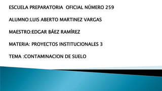 ESCUELA PREPARATORIA OFICIAL NÚMERO 259
ALUMNO:LUIS ABERTO MARTINEZ VARGAS
MAESTRO:EDGAR BÁEZ RAMÍREZ
MATERIA: PROYECTOS INSTITUCIONALES 3
TEMA :CONTAMINACION DE SUELO
 