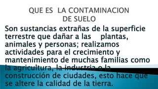 Son sustancias extrañas de la superficie
terrestre que dañar a las plantas,
animales y personas; realizamos
actividades para el crecimiento y
mantenimiento de muchas familias como
la agricultura, la industria o la
construcción de ciudades, esto hace que
se altere la calidad de la tierra.
 