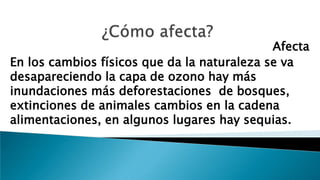Afecta
En los cambios físicos que da la naturaleza se va
desapareciendo la capa de ozono hay más
inundaciones más deforestaciones de bosques,
extinciones de animales cambios en la cadena
alimentaciones, en algunos lugares hay sequias.
 