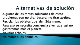 Algunas de las tantas soluciones de estos
problemas son no tirar basura, no tirar aceites.
Reciclar los objetos que den 2da mano.
Para eso se necesita conciencia y ver que así no
gastaremos más el planeta.
No talar árboles.
No matar a los animales.
 