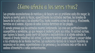Las grandes acumulaciones de residuos y de basura son un problema cada día mayor, la
basura es mortal para la fauna, especialmente los animales marinos, los lavados de
basura de la calle van a las alcantarillas, hasta nuestros cursos de agua y, finalmente,
termina en el océano. Algunas de estos lavados terminan en las playas.
El enredo provoca que los animales mueran lentamente. Las aves son particularmente
susceptibles a enredarse, ya que recogen el material para sus nidos. Un animal curioso,
que ingiera la basura, puede morir de hambre o malnutrición si el objeto extraño le
bloquea el tracto intestinal del animal. La basura también puede sofocar y causar daños
a las criaturas de los fondos marinos. Las sustancias tóxicas de la basura también se
acumulan en los peces, exponiéndonos a las personas y los animales más arriba en la
cadena alimentaria a estos contaminantes.
 