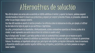 Más allá de ejercer una norma esto se convierta en hábito cotidiano el reciclar y separar las basura, podemos cooperar
voluntariamente al reducir la basura que producimos y empezar por comprar productos frescos, no procesados, además de
evitar los que tengan empaque excesivo.
Una idea útil consiste en sacarle el máximo provecho a los artículos antes de deshacernos de ellos; por ejemplo, al utilizar
los dos lados de las hojas de papel en que escribimos o imprimimos.
Las pilas, principalmente las desechables. Afortunadamente, existen contenedores especiales en diversos puntos de la
ciudad, lo cual representa una acción más en favor del cuidado de nuestra salud.
Hoy la Ecología está “de moda” y por todas partes se habla de sustentabilidad, concepto que se resume en que la
humanidad debe buscar la manera de satisfacer sus necesidades actuales sin poner en peligro la existencia de generaciones
futuras. Sin embargo, es importante subrayar que, para lograr este objetivo, se requiere información, toma de conciencia
y disposición colectiva para cambiar aquellos hábitos muy arraigados y perjudiciales, que todos poseemos en mayor o
menor medida
 