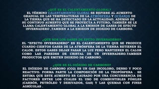 ¿QUÉ ES EL CALENTAMIENTO GLOBAL?
EL TÉRMINO CALENTAMIENTO GLOBAL SE REFIERE AL AUMENTO
GRADUAL DE LAS TEMPERATURAS DE LA ATMÓSFERA Y OCÉANOS DE
LA TIERRA QUE SE HA DETECTADO EN LA ACTUALIDAD, ADEMÁS DE
SU CONTINUO AUMENTO QUE SE PROYECTA A FUTURO, TAMBIÉN SE LE
LLAMA CALENTAMIENTO GLOBAL A LA EMISION DE GASES DE EFECTO
INVERNADERO ,TAMBIEN A LA EMISION DE DIOXIDO DE CARBONO.
¿QUE SON LOS GASES DE EFCTO INVERNADERO?
EL “EFECTO INVERNADERO” ES EL CALENTAMIENTO QUE SE PRODUCE
CUANDO CIERTOS GASES DE LA ATMÓSFERA DE LA TIERRA RETIENEN EL
CALOR. ESTOS GASES DEJAN PASAR LA LUZ PERO MANTIENEN EL CALOR
COMO LAS PAREDES DE CRISTAL DE UN INVERNADERO.TAMBIEN
PRODUCTOS QUE EMITEN DIOXIDO DE CARBONO.
¿QUE ES EL DIÓXIDO DE CARBONO?
EL DIÓXIDO DE CARBONO (CO2) ES UN GAS INCOLORO, DENSO Y POCO
REACTIVO. FORMA PARTE LA COMPOSICIÓN DE LA TROPÓSFERA . SE
ESTIMA QUE ESTE AUMENTO ES CAUSADO POR UNA CONCURRENCIA DE
FACTORES ENTRE LOS CUALES EL USO DE COMBUSTIBLES FÓSILES
(CARBÓN, PETRÓLEO Y DERIVADOS, GAS) Y LAS QUEMAS CON FINES
AGRÍCOLAS .
 
