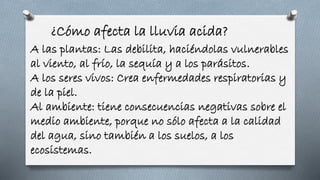 ¿Cómo afecta la lluvia acida?
A las plantas: Las debilita, haciéndolas vulnerables
al viento, al frío, la sequía y a los parásitos.
A los seres vivos: Crea enfermedades respiratorias y
de la piel.
Al ambiente: tiene consecuencias negativas sobre el
medio ambiente, porque no sólo afecta a la calidad
del agua, sino también a los suelos, a los
ecosistemas.
 