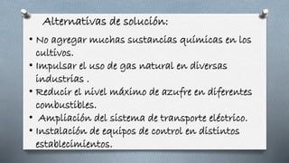 Alternativas de solución:
• No agregar muchas sustancias químicas en los
cultivos.
• Impulsar el uso de gas natural en diversas
industrias .
• Reducir el nivel máximo de azufre en diferentes
combustibles.
• Ampliación del sistema de transporte eléctrico.
• Instalación de equipos de control en distintos
establecimientos.
 