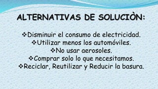 ALTERNATIVAS DE SOLUCIÒN:
Disminuir el consumo de electricidad.
Utilizar menos los automóviles.
No usar aerosoles.
Comprar solo lo que necesitamos.
Reciclar, Reutilizar y Reducir la basura.
 