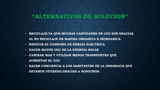 “ALTERNATIVAS DE SOLUCION”
• RECICLAJE:YA QUE MUCHAS CANTIDADES DE CO2 SON GRACIAS
AL NO RECICLAJE DE BASURA ORGANICA E INORGANICA.
• REDUCIR EL CONSUMO DE ENRGIA ELECTRICA.
• HACER MAYOR USO DE LA ENERGIA SOLAR
• CAMINAR MAS Y UTILIZAR MENOS TRANSPORTES QUE
AUMENTAN EL CO2
• HACER CONCIENCIA A LOS HABITANTES DE LA DESGRACIA QUE
ESTAMOS VIVIENDO,GRACIAS A NOSOTROS.
 