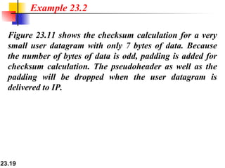 23.19
Figure 23.11 shows the checksum calculation for a very
small user datagram with only 7 bytes of data. Because
the number of bytes of data is odd, padding is added for
checksum calculation. The pseudoheader as well as the
padding will be dropped when the user datagram is
delivered to IP.
Example 23.2
 