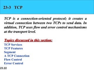 23.22
23-3 TCP23-3 TCP
TCP is a connection-oriented protocol; it creates aTCP is a connection-oriented protocol; it creates a
virtual connection between two TCPs to send data. Invirtual connection between two TCPs to send data. In
addition, TCP uses flow and error control mechanismsaddition, TCP uses flow and error control mechanisms
at the transport level.at the transport level.
TCP Services
TCP Features
Segment
A TCP Connection
Flow Control
Error Control
Topics discussed in this section:Topics discussed in this section:
 