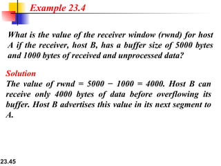 23.45
What is the value of the receiver window (rwnd) for host
A if the receiver, host B, has a buffer size of 5000 bytes
and 1000 bytes of received and unprocessed data?
Example 23.4
Solution
The value of rwnd = 5000 − 1000 = 4000. Host B can
receive only 4000 bytes of data before overflowing its
buffer. Host B advertises this value in its next segment to
A.
 