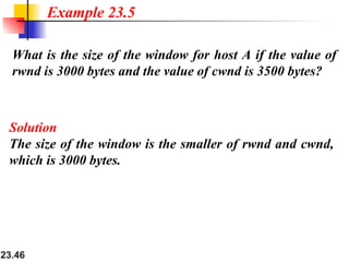 23.46
What is the size of the window for host A if the value of
rwnd is 3000 bytes and the value of cwnd is 3500 bytes?
Example 23.5
Solution
The size of the window is the smaller of rwnd and cwnd,
which is 3000 bytes.
 