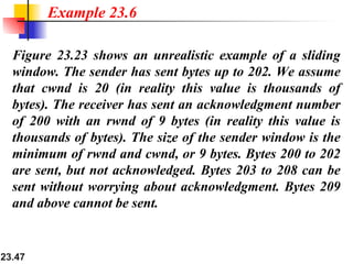 23.47
Figure 23.23 shows an unrealistic example of a sliding
window. The sender has sent bytes up to 202. We assume
that cwnd is 20 (in reality this value is thousands of
bytes). The receiver has sent an acknowledgment number
of 200 with an rwnd of 9 bytes (in reality this value is
thousands of bytes). The size of the sender window is the
minimum of rwnd and cwnd, or 9 bytes. Bytes 200 to 202
are sent, but not acknowledged. Bytes 203 to 208 can be
sent without worrying about acknowledgment. Bytes 209
and above cannot be sent.
Example 23.6
 
