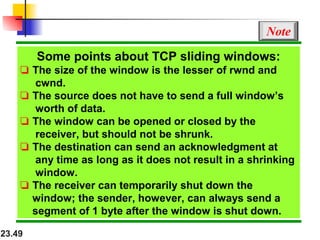 23.49
Some points about TCP sliding windows:
❏ The size of the window is the lesser of rwnd and
cwnd.
❏ The source does not have to send a full window’s
worth of data.
❏ The window can be opened or closed by the
receiver, but should not be shrunk.
❏ The destination can send an acknowledgment at
any time as long as it does not result in a shrinking
window.
❏ The receiver can temporarily shut down the
window; the sender, however, can always send a
segment of 1 byte after the window is shut down.
Note
 